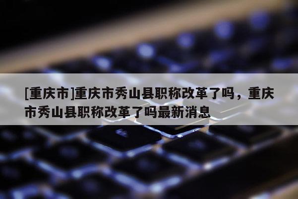 [重慶市]重慶市秀山縣職稱改革了嗎，重慶市秀山縣職稱改革了嗎最新消息