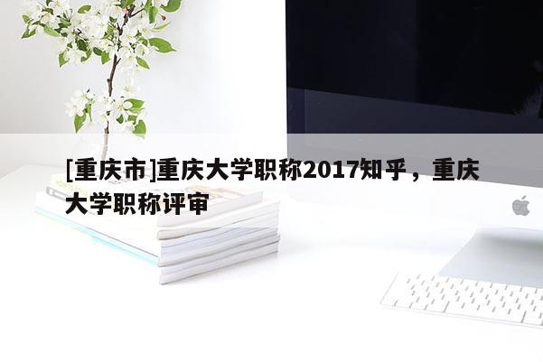 [重慶市]重慶大學(xué)職稱(chēng)2017知乎，重慶大學(xué)職稱(chēng)評(píng)審