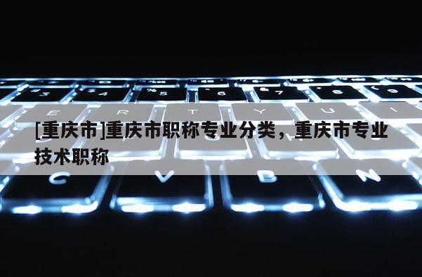 [重慶市]重慶市職稱專業(yè)分類，重慶市專業(yè)技術職稱