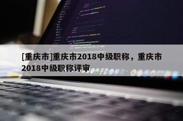 [重慶市]重慶市2018中級(jí)職稱，重慶市2018中級(jí)職稱評(píng)審