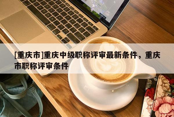 [重慶市]重慶中級(jí)職稱評(píng)審最新條件，重慶市職稱評(píng)審條件