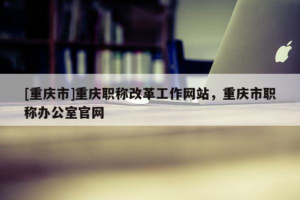 [重慶市]重慶職稱改革工作網(wǎng)站，重慶市職稱辦公室官網(wǎng)