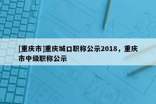 [重慶市]重慶城口職稱公示2018，重慶市中級職稱公示