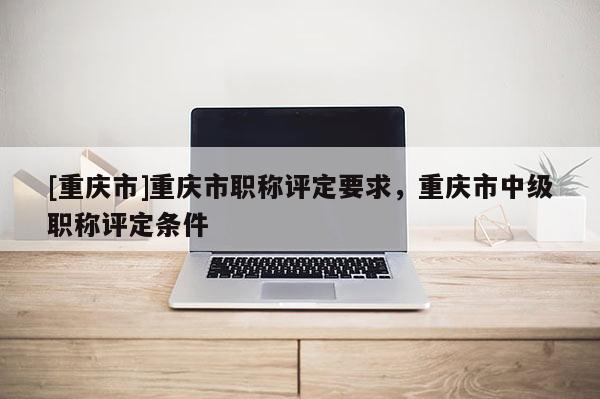 [重慶市]重慶市職稱評(píng)定要求，重慶市中級(jí)職稱評(píng)定條件