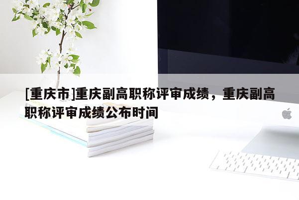[重慶市]重慶副高職稱評審成績，重慶副高職稱評審成績公布時(shí)間