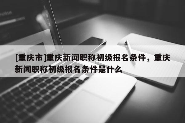 [重慶市]重慶新聞職稱初級報名條件，重慶新聞職稱初級報名條件是什么