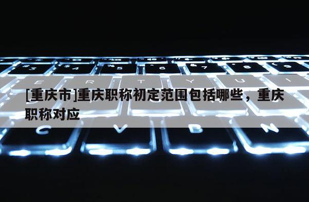 [重慶市]重慶職稱初定范圍包括哪些，重慶職稱對應