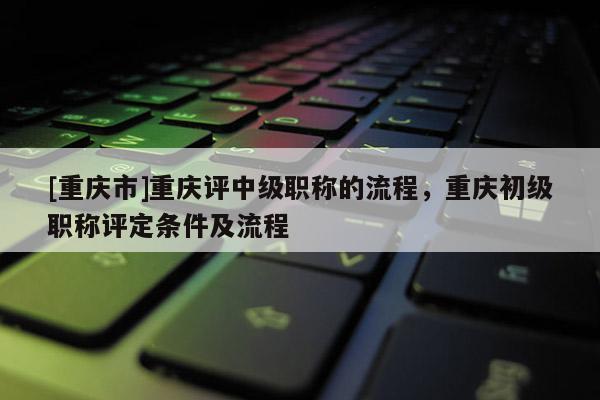 [重慶市]重慶評(píng)中級(jí)職稱的流程，重慶初級(jí)職稱評(píng)定條件及流程