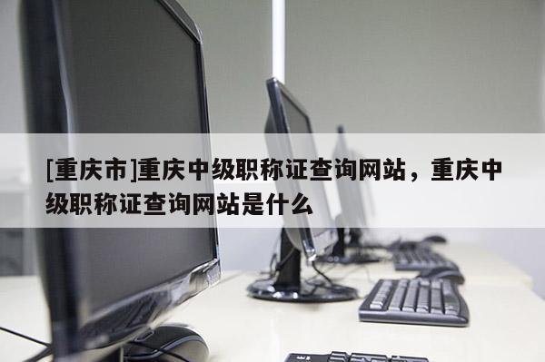 [重慶市]重慶中級(jí)職稱證查詢網(wǎng)站，重慶中級(jí)職稱證查詢網(wǎng)站是什么