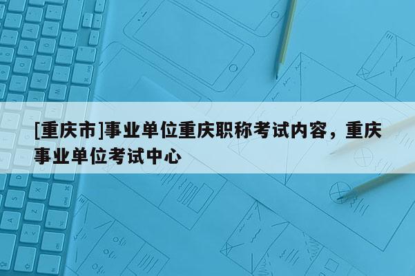 [重慶市]事業(yè)單位重慶職稱考試內(nèi)容，重慶事業(yè)單位考試中心