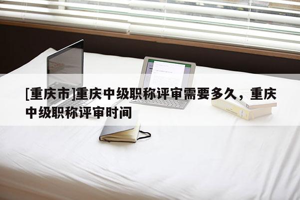 [重慶市]重慶中級職稱評審需要多久，重慶中級職稱評審時間