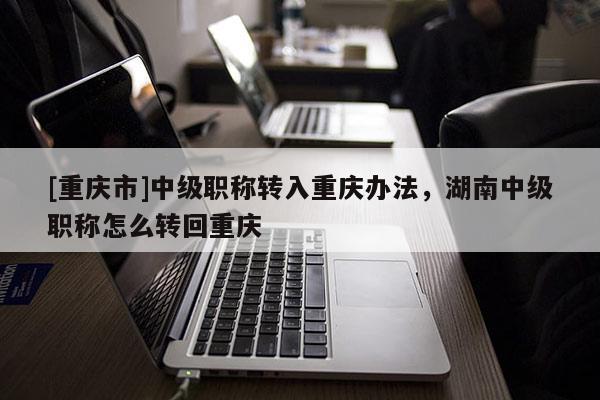 [重慶市]中級職稱轉(zhuǎn)入重慶辦法，湖南中級職稱怎么轉(zhuǎn)回重慶