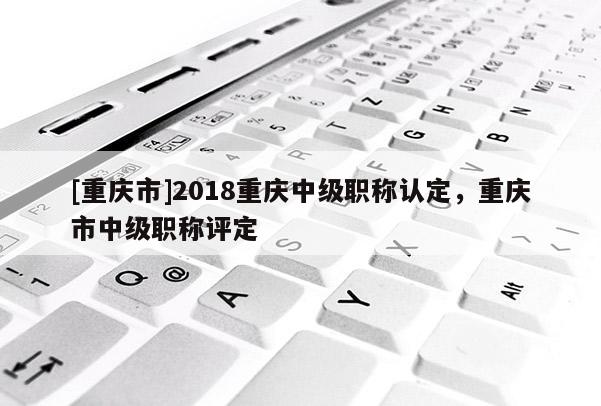 [重慶市]2018重慶中級職稱認(rèn)定，重慶市中級職稱評定