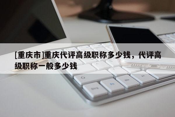 [重慶市]重慶代評(píng)高級(jí)職稱多少錢，代評(píng)高級(jí)職稱一般多少錢