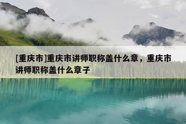 [重慶市]重慶市講師職稱蓋什么章，重慶市講師職稱蓋什么章子