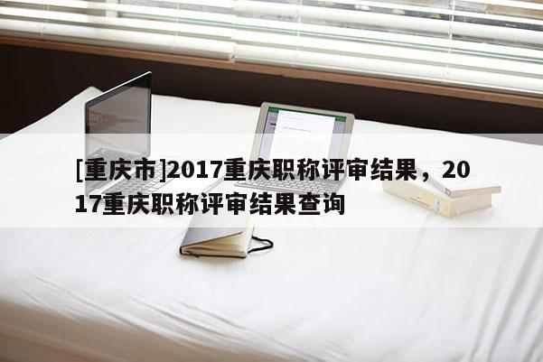 [重慶市]2017重慶職稱評審結(jié)果，2017重慶職稱評審結(jié)果查詢