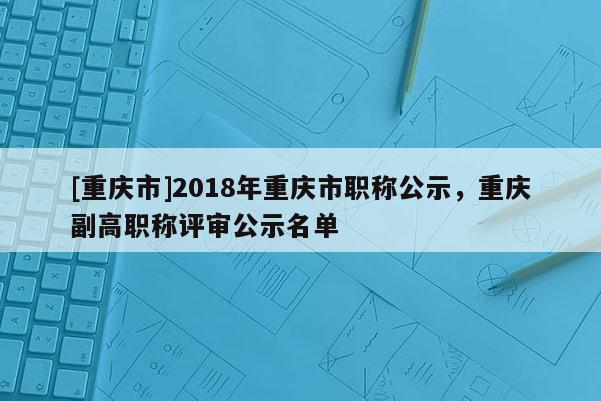 [重慶市]2018年重慶市職稱公示，重慶副高職稱評審公示名單