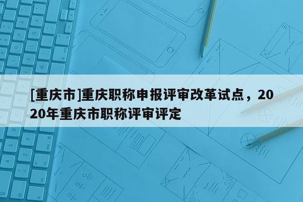 [重慶市]重慶職稱申報(bào)評(píng)審改革試點(diǎn)，2020年重慶市職稱評(píng)審評(píng)定