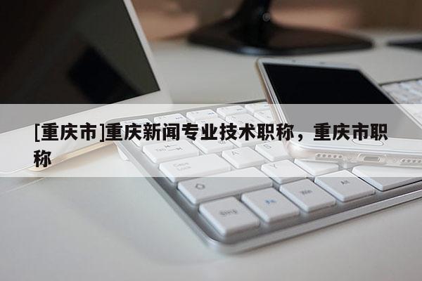 [重慶市]重慶新聞專業(yè)技術(shù)職稱，重慶市職稱