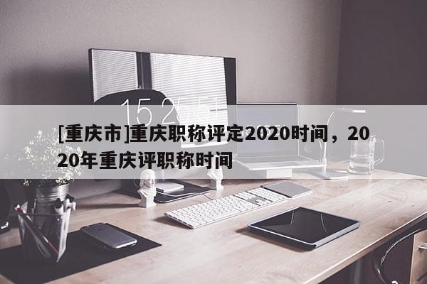 [重慶市]重慶職稱評定2020時間，2020年重慶評職稱時間