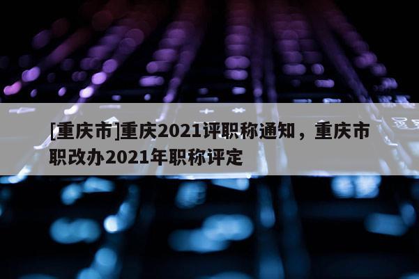 [重慶市]重慶2021評職稱通知，重慶市職改辦2021年職稱評定