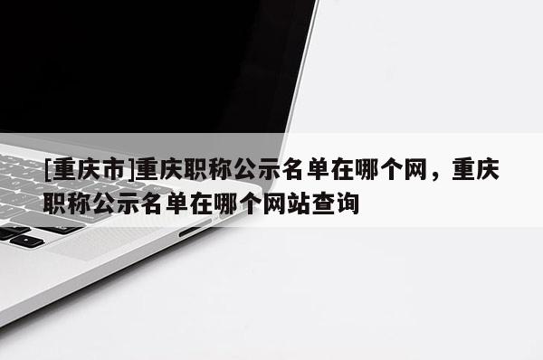 [重慶市]重慶職稱(chēng)公示名單在哪個(gè)網(wǎng)，重慶職稱(chēng)公示名單在哪個(gè)網(wǎng)站查詢
