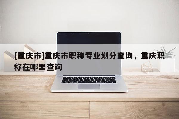 [重慶市]重慶市職稱專業(yè)劃分查詢，重慶職稱在哪里查詢