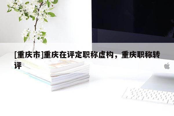 [重慶市]重慶在評定職稱虛構(gòu)，重慶職稱轉(zhuǎn)評