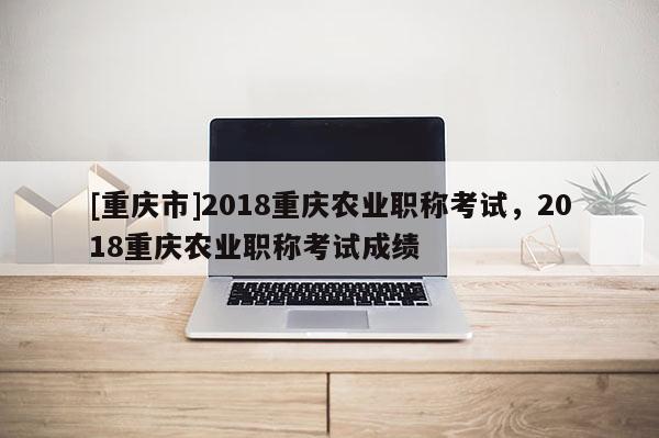 [重慶市]2018重慶農業(yè)職稱考試，2018重慶農業(yè)職稱考試成績