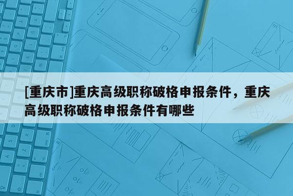[重慶市]重慶高級職稱破格申報條件，重慶高級職稱破格申報條件有哪些
