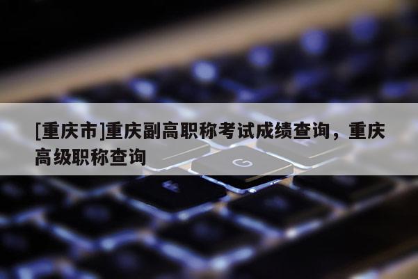 [重慶市]重慶副高職稱考試成績查詢，重慶高級職稱查詢