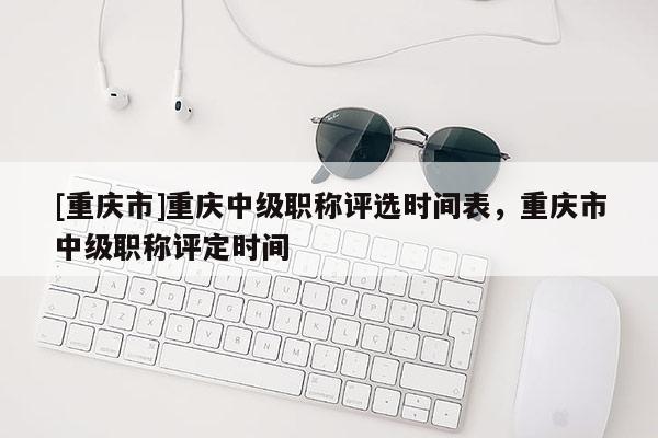 [重慶市]重慶中級職稱評選時間表，重慶市中級職稱評定時間