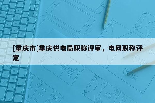 [重慶市]重慶供電局職稱評(píng)審，電網(wǎng)職稱評(píng)定