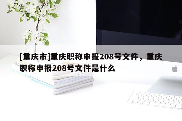 [重慶市]重慶職稱申報208號文件，重慶職稱申報208號文件是什么
