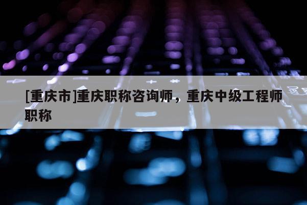 [重慶市]重慶職稱咨詢師，重慶中級工程師職稱