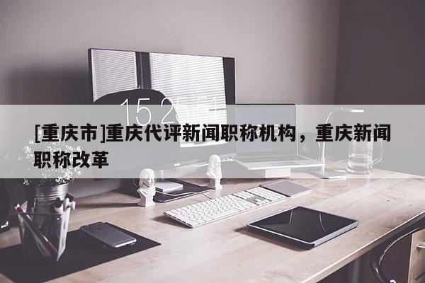 [重慶市]重慶代評新聞職稱機構(gòu)，重慶新聞職稱改革
