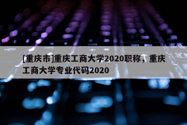 [重慶市]重慶工商大學(xué)2020職稱，重慶工商大學(xué)專業(yè)代碼2020