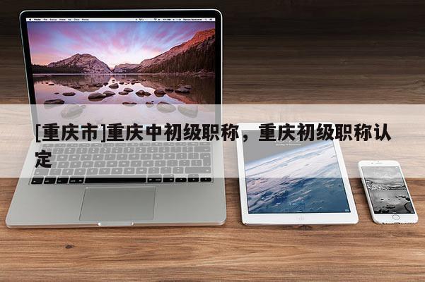 [重慶市]重慶中初級職稱，重慶初級職稱認定