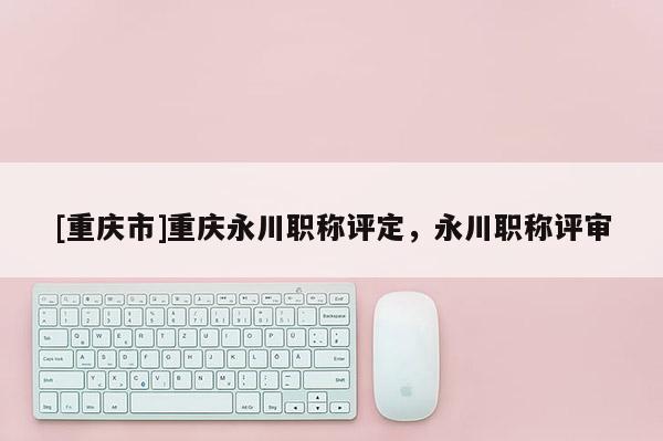 [重慶市]重慶永川職稱(chēng)評(píng)定，永川職稱(chēng)評(píng)審