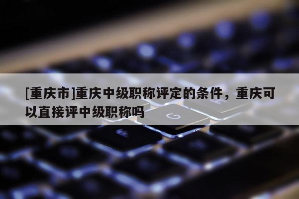 [重慶市]重慶中級職稱評定的條件，重慶可以直接評中級職稱嗎