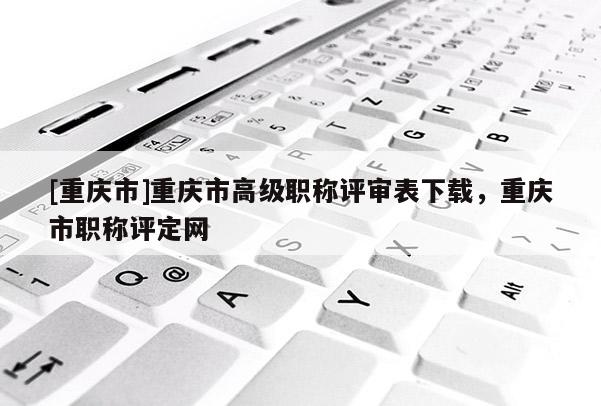 [重慶市]重慶市高級職稱評審表下載，重慶市職稱評定網(wǎng)