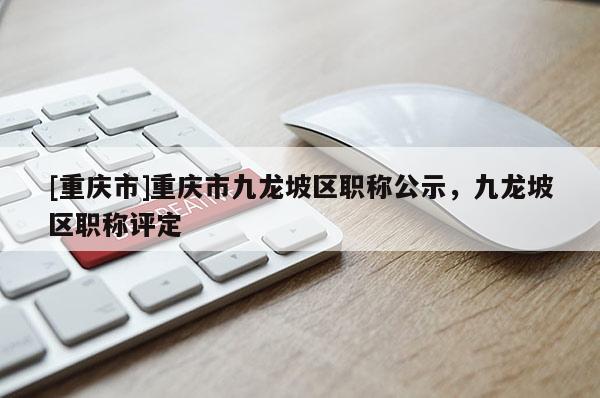 [重慶市]重慶市九龍坡區(qū)職稱(chēng)公示，九龍坡區(qū)職稱(chēng)評(píng)定