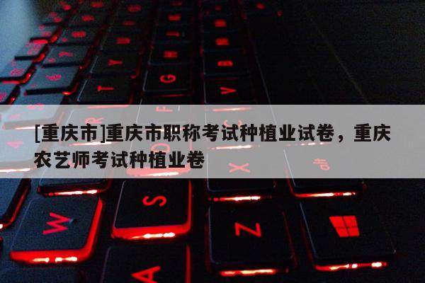 [重慶市]重慶市職稱考試種植業(yè)試卷，重慶農(nóng)藝師考試種植業(yè)卷