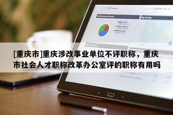 [重慶市]重慶涉改事業(yè)單位不評職稱，重慶市社會人才職稱改革辦公室評的職稱有用嗎