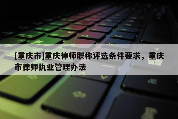[重慶市]重慶律師職稱評選條件要求，重慶市律師執(zhí)業(yè)管理辦法