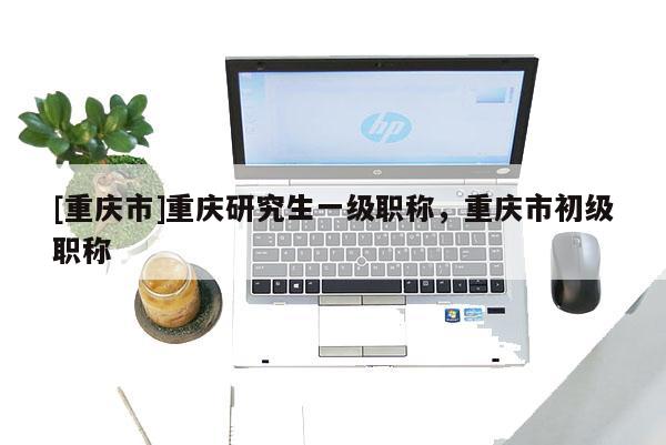 [重慶市]重慶研究生一級職稱，重慶市初級職稱