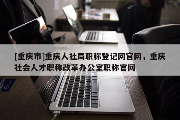 [重慶市]重慶人社局職稱登記網(wǎng)官網(wǎng)，重慶社會(huì)人才職稱改革辦公室職稱官網(wǎng)