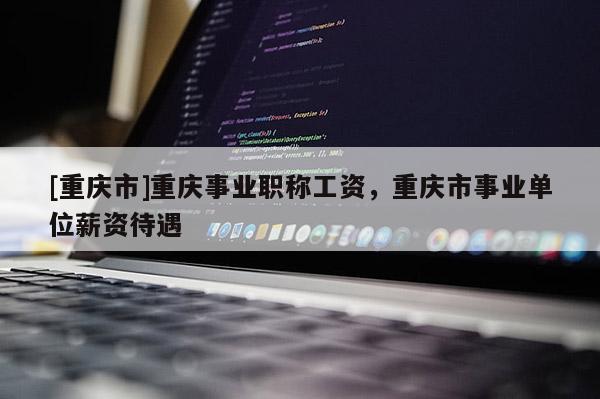 [重慶市]重慶事業(yè)職稱工資，重慶市事業(yè)單位薪資待遇