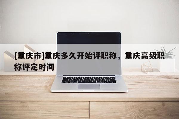 [重慶市]重慶多久開始評職稱，重慶高級職稱評定時間