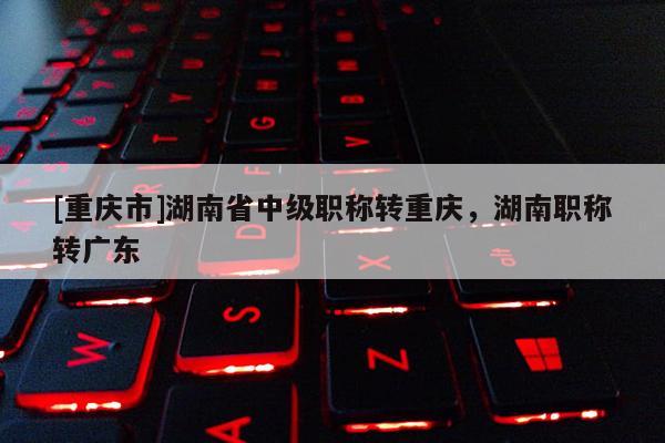 [重慶市]湖南省中級職稱轉(zhuǎn)重慶，湖南職稱轉(zhuǎn)廣東